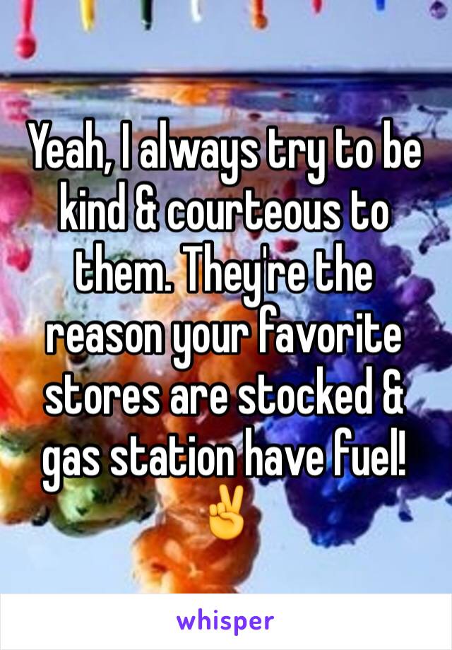 Yeah, I always try to be kind & courteous to them. They're the reason your favorite stores are stocked & gas station have fuel! ✌️