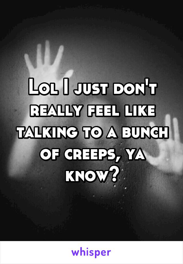 Lol I just don't really feel like talking to a bunch of creeps, ya know?