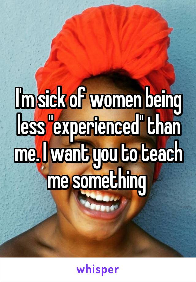 I'm sick of women being less "experienced" than me. I want you to teach me something 