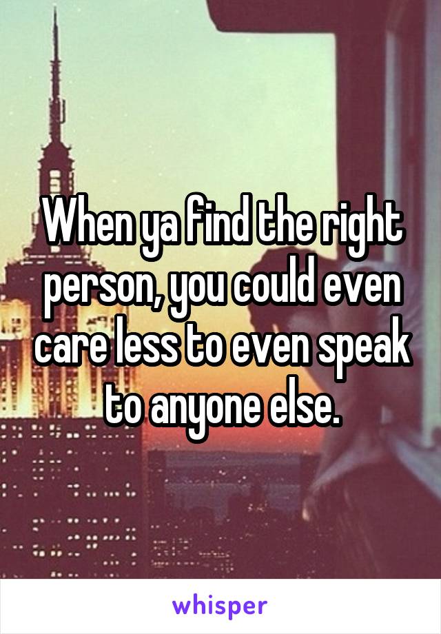 When ya find the right person, you could even care less to even speak to anyone else.
