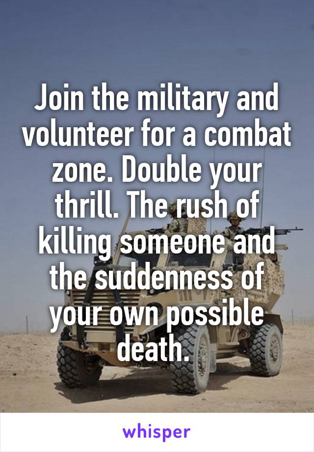 Join the military and volunteer for a combat zone. Double your thrill. The rush of killing someone and the suddenness of your own possible death. 