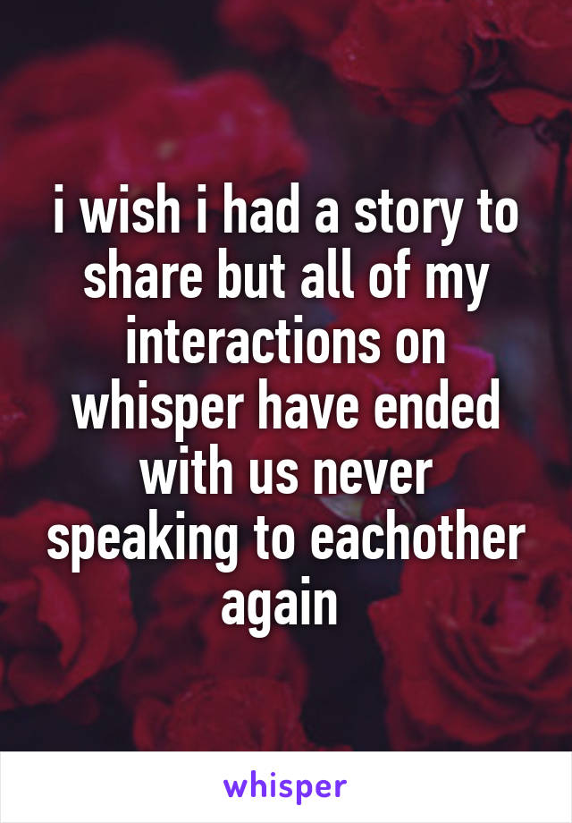 i wish i had a story to share but all of my interactions on whisper have ended with us never speaking to eachother again 