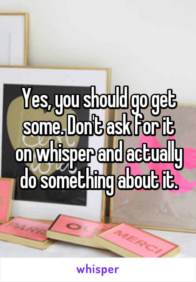 Yes, you should go get some. Don't ask for it on whisper and actually do something about it.