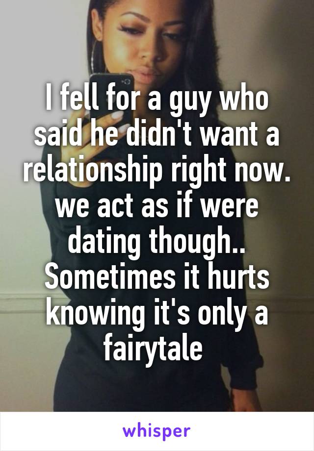 I fell for a guy who said he didn't want a relationship right now. we act as if were dating though.. Sometimes it hurts knowing it's only a fairytale 