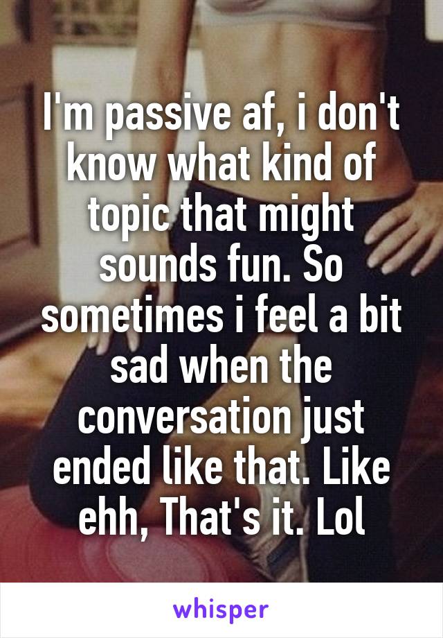 I'm passive af, i don't know what kind of topic that might sounds fun. So sometimes i feel a bit sad when the conversation just ended like that. Like ehh, That's it. Lol