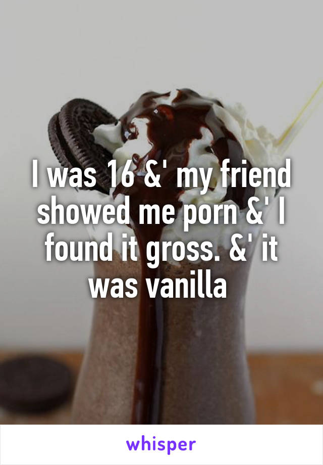 I was 16 &' my friend showed me porn &' I found it gross. &' it was vanilla 