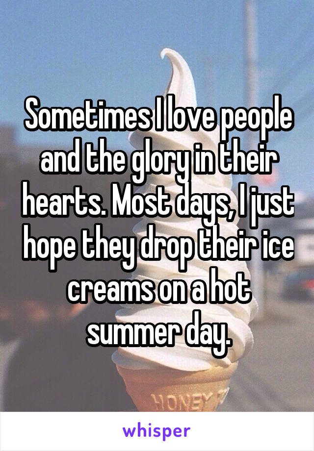 Sometimes I love people and the glory in their hearts. Most days, I just hope they drop their ice creams on a hot summer day.