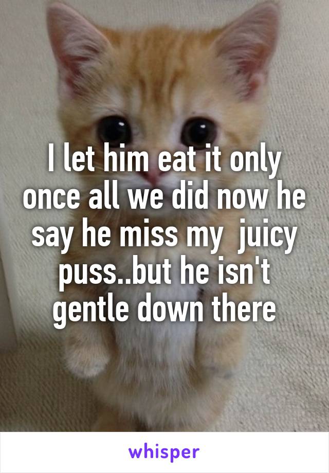I let him eat it only once all we did now he say he miss my  juicy puss..but he isn't gentle down there