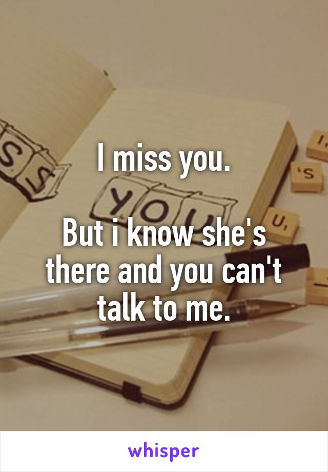 I miss you.

But i know she's there and you can't talk to me.