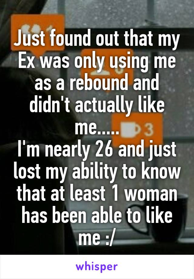 Just found out that my Ex was only using me as a rebound and didn't actually like me.....
I'm nearly 26 and just lost my ability to know that at least 1 woman has been able to like me :/