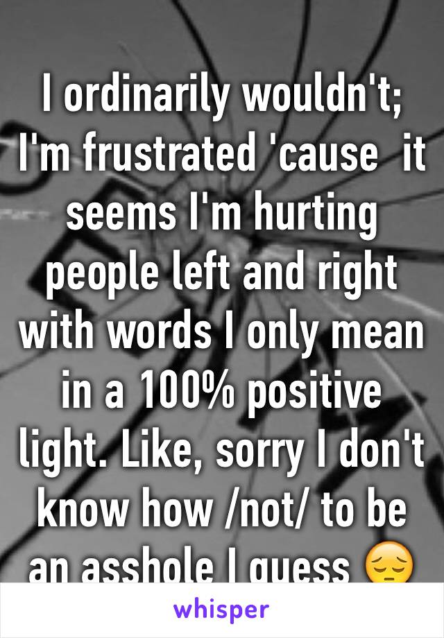 I ordinarily wouldn't; I'm frustrated 'cause  it seems I'm hurting people left and right with words I only mean in a 100% positive light. Like, sorry I don't know how /not/ to be an asshole I guess 😔