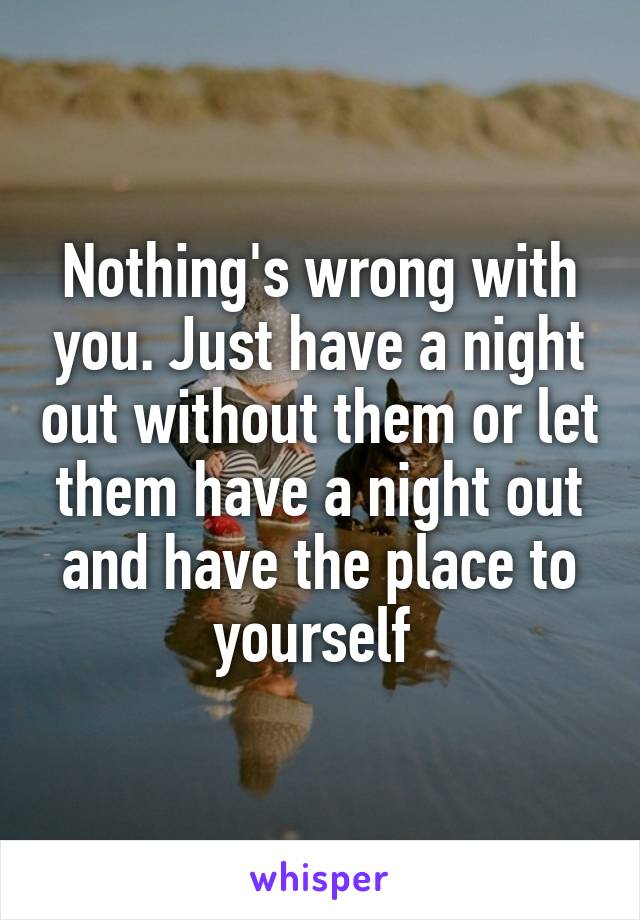 Nothing's wrong with you. Just have a night out without them or let them have a night out and have the place to yourself 
