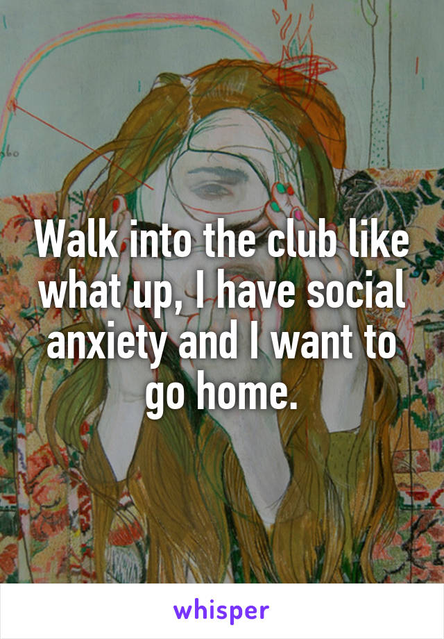 Walk into the club like what up, I have social anxiety and I want to go home.