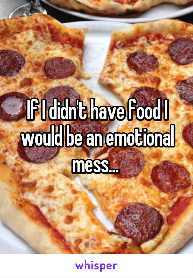 If I didn't have food I would be an emotional mess... 