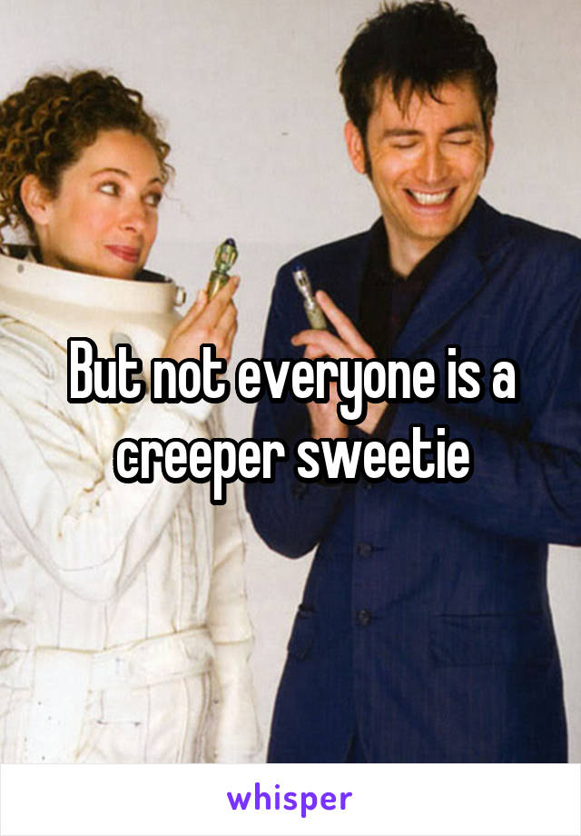 But not everyone is a creeper sweetie