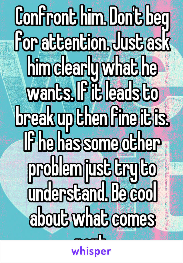 Confront him. Don't beg for attention. Just ask him clearly what he wants. If it leads to break up then fine it is. If he has some other problem just try to understand. Be cool about what comes next.