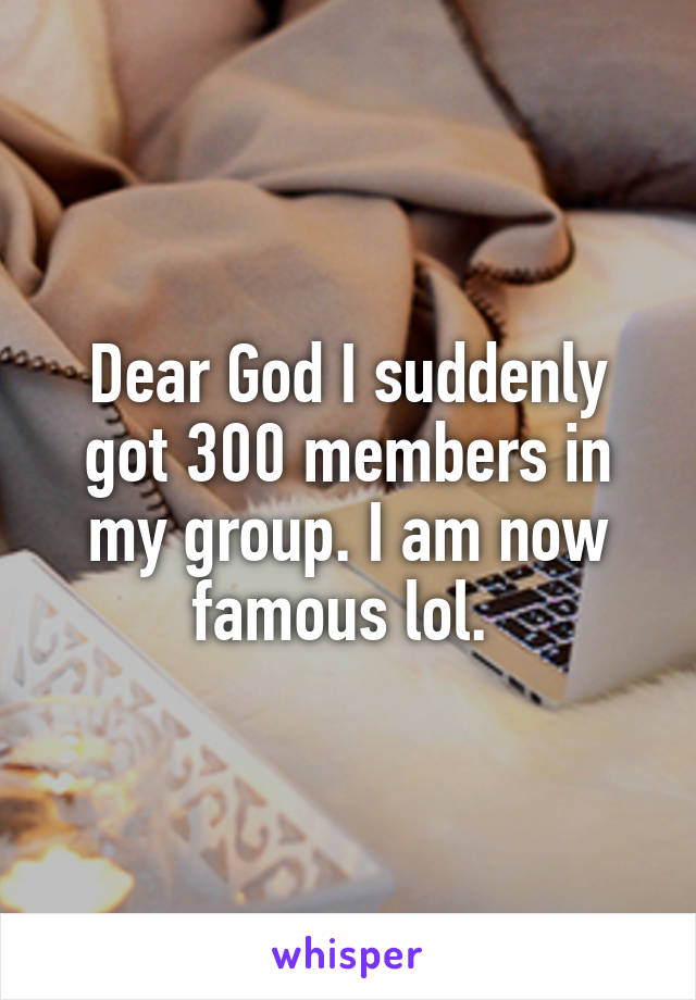 Dear God I suddenly got 300 members in my group. I am now famous lol. 