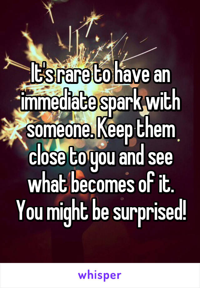 It's rare to have an immediate spark with someone. Keep them close to you and see what becomes of it. You might be surprised!