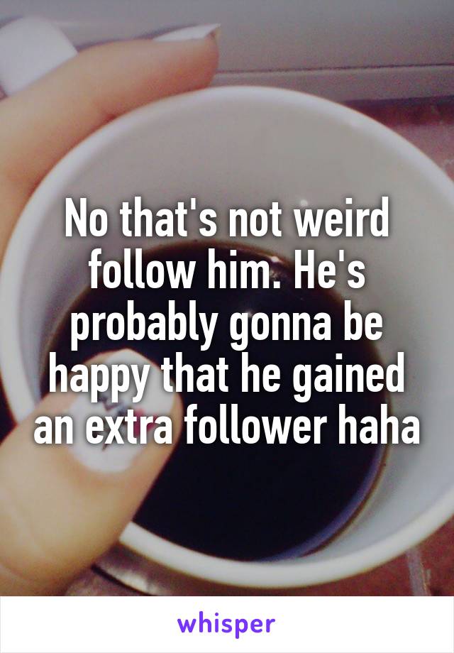 No that's not weird follow him. He's probably gonna be happy that he gained an extra follower haha