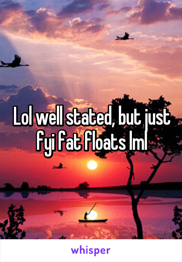 Lol well stated, but just fyi fat floats lml