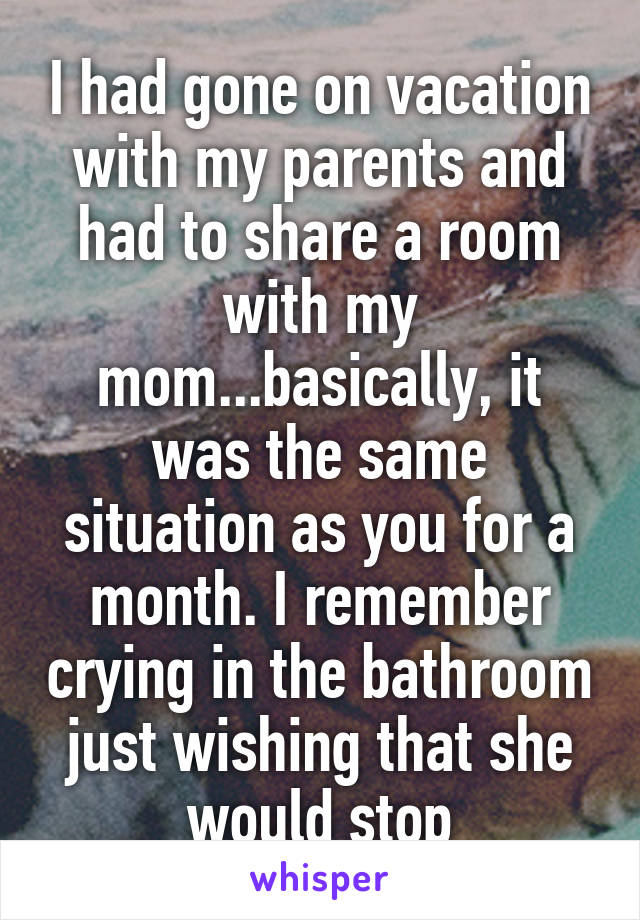 I had gone on vacation with my parents and had to share a room with my mom...basically, it was the same situation as you for a month. I remember crying in the bathroom just wishing that she would stop