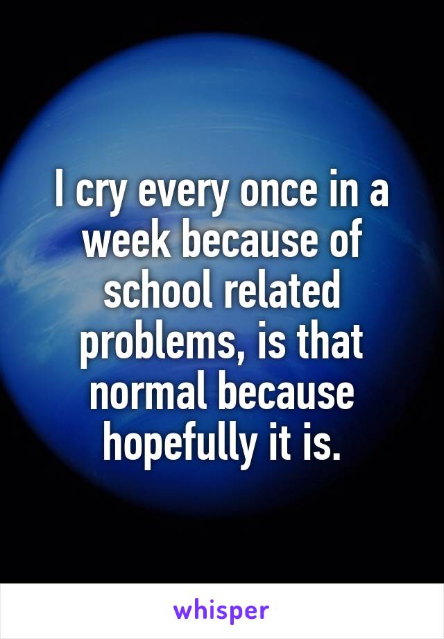 I cry every once in a week because of school related problems, is that normal because hopefully it is.