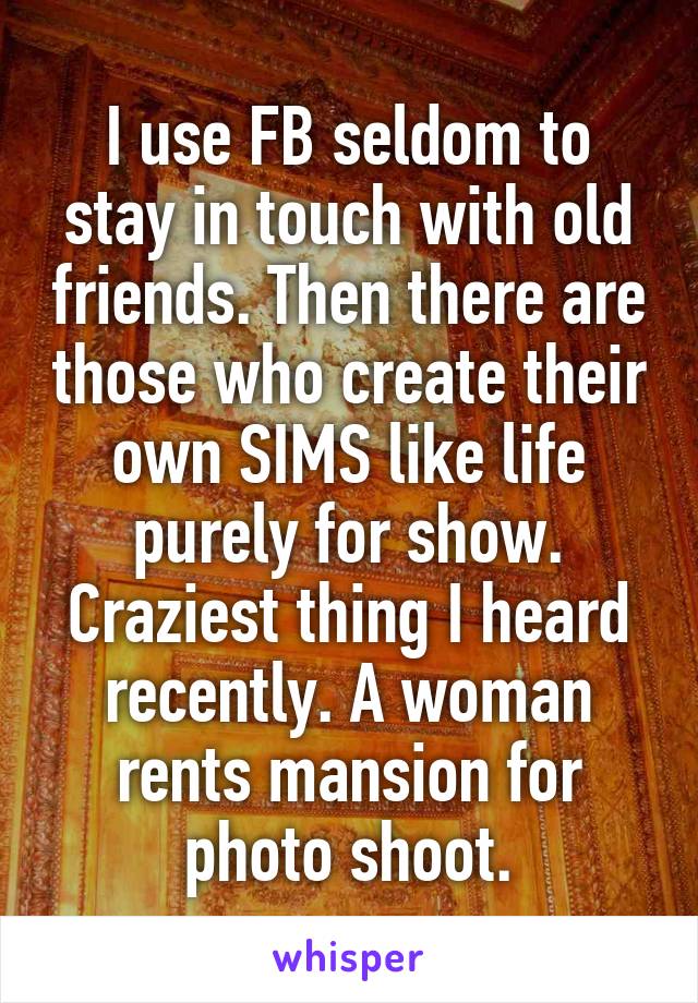 I use FB seldom to stay in touch with old friends. Then there are those who create their own SIMS like life purely for show. Craziest thing I heard recently. A woman rents mansion for photo shoot.