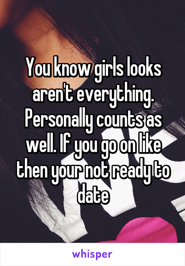You know girls looks aren't everything. Personally counts as well. If you go on like then your not ready to date