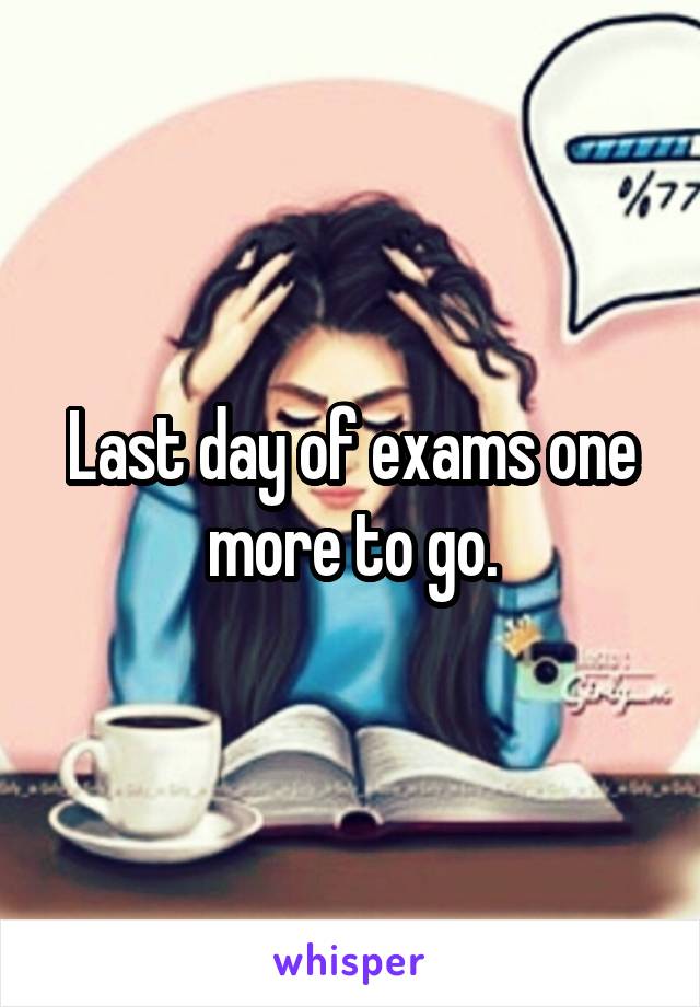 Last day of exams one more to go.