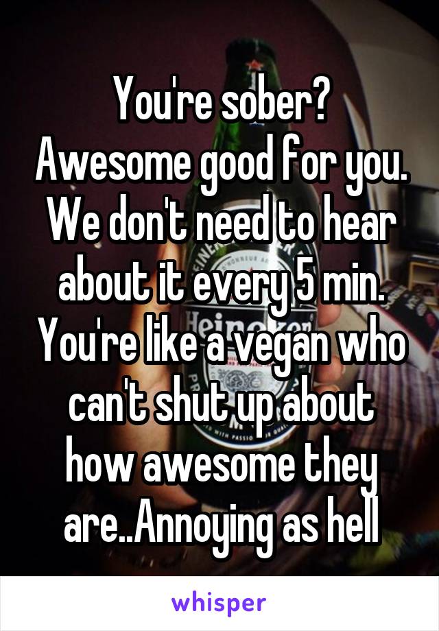 You're sober? Awesome good for you. We don't need to hear about it every 5 min. You're like a vegan who can't shut up about how awesome they are..Annoying as hell