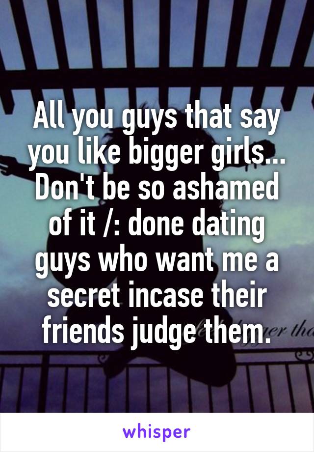 All you guys that say you like bigger girls... Don't be so ashamed of it /: done dating guys who want me a secret incase their friends judge them.
