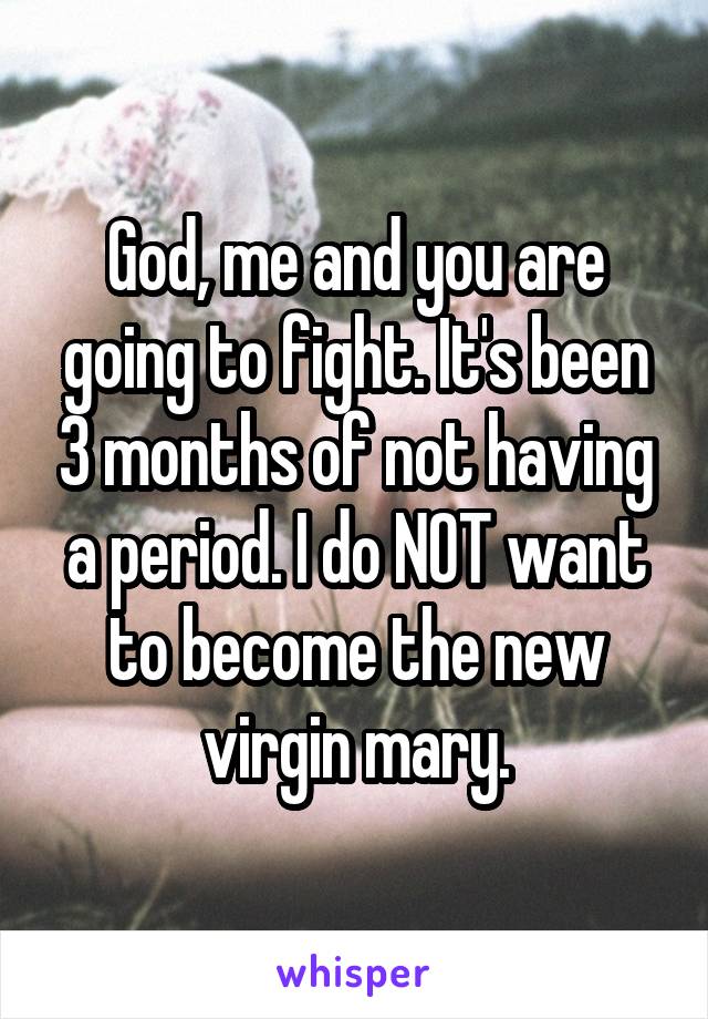 God, me and you are going to fight. It's been 3 months of not having a period. I do NOT want to become the new virgin mary.