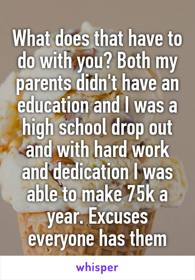 What does that have to do with you? Both my parents didn't have an education and I was a high school drop out and with hard work and dedication I was able to make 75k a year. Excuses everyone has them