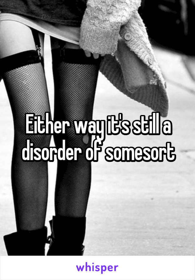 Either way it's still a disorder of somesort