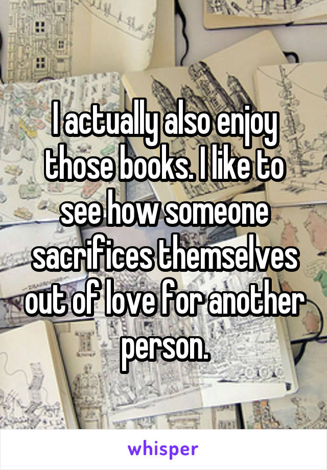 I actually also enjoy those books. I like to see how someone sacrifices themselves out of love for another person.