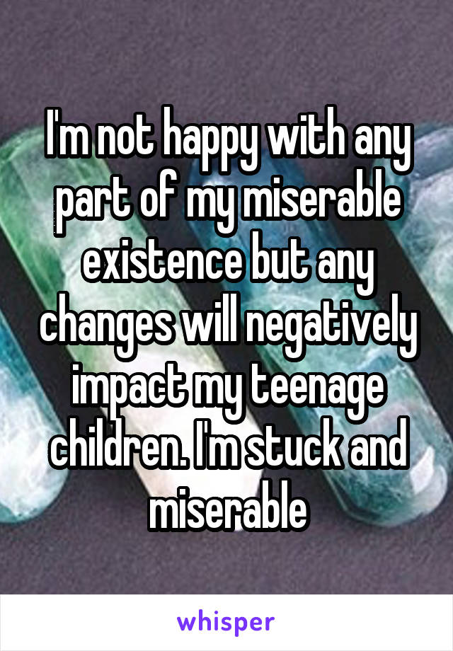 I'm not happy with any part of my miserable existence but any changes will negatively impact my teenage children. I'm stuck and miserable