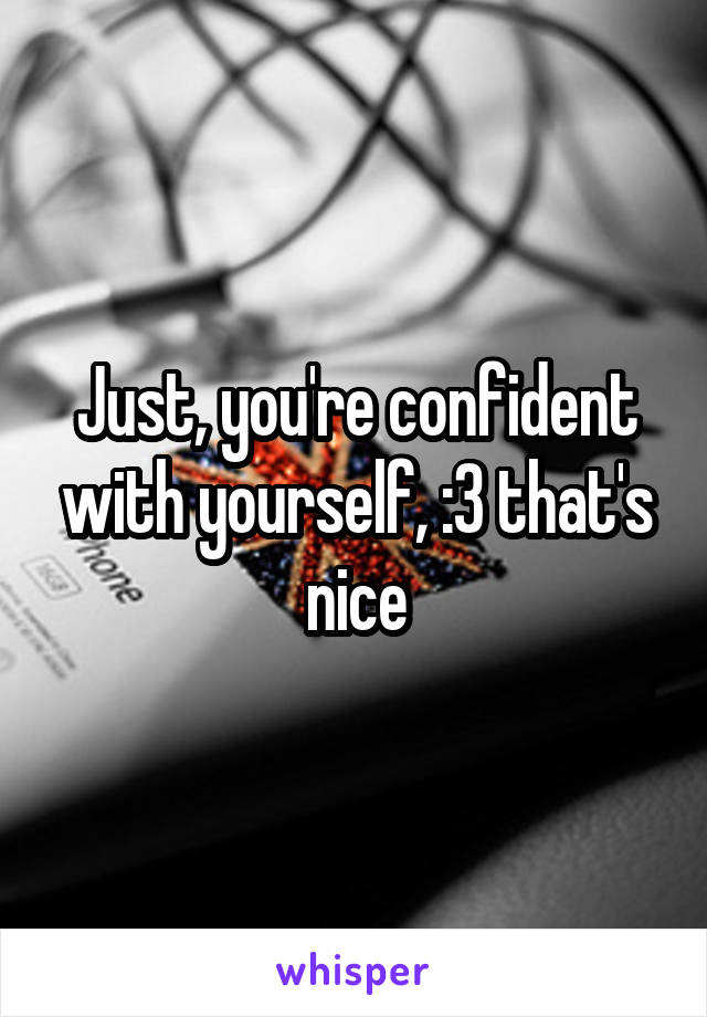 Just, you're confident with yourself, :3 that's nice