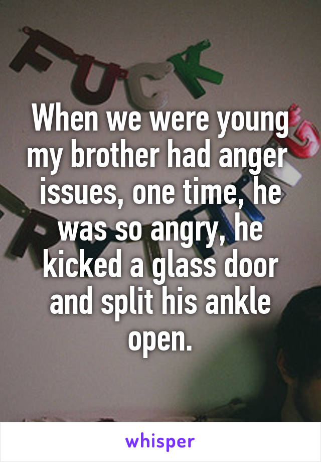 When we were young my brother had anger  issues, one time, he was so angry, he kicked a glass door and split his ankle open.