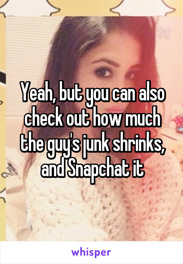 Yeah, but you can also check out how much the guy's junk shrinks, and Snapchat it