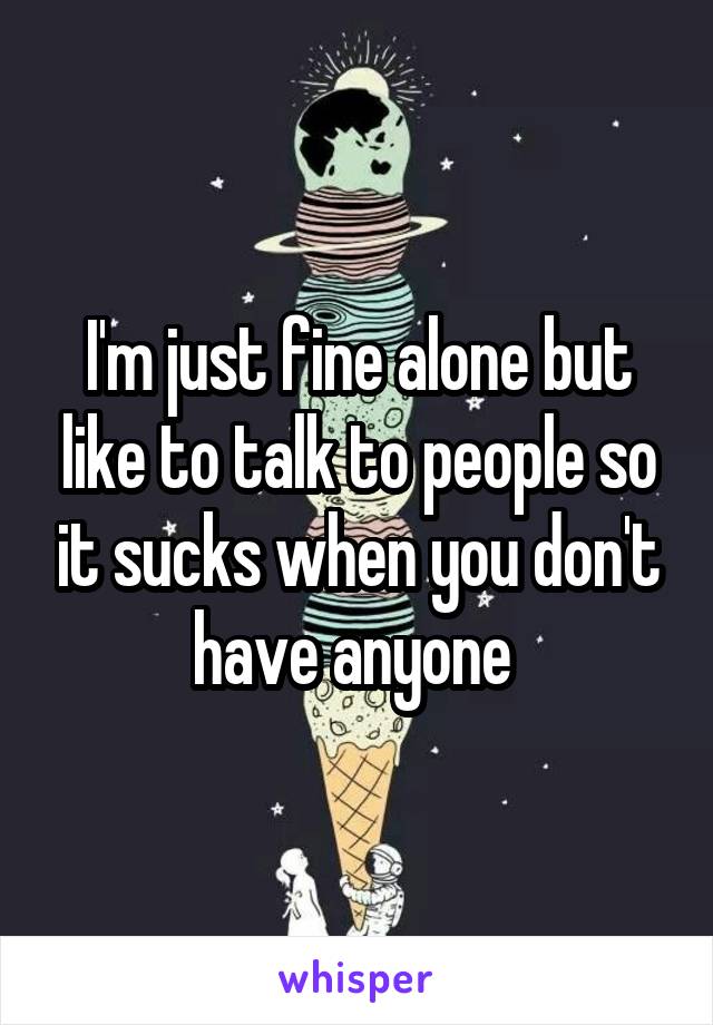 I'm just fine alone but like to talk to people so it sucks when you don't have anyone 