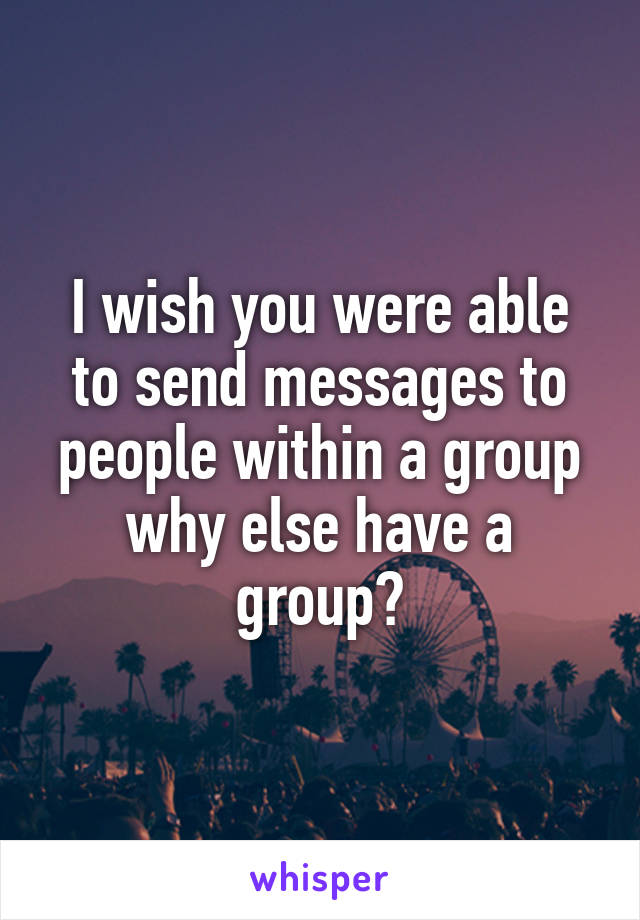 I wish you were able to send messages to people within a group why else have a group?