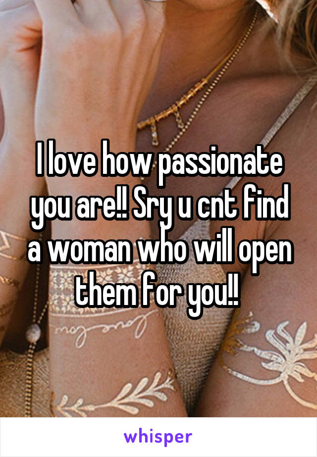 I love how passionate you are!! Sry u cnt find a woman who will open them for you!! 