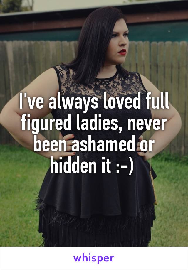 I've always loved full figured ladies, never been ashamed or hidden it :-) 