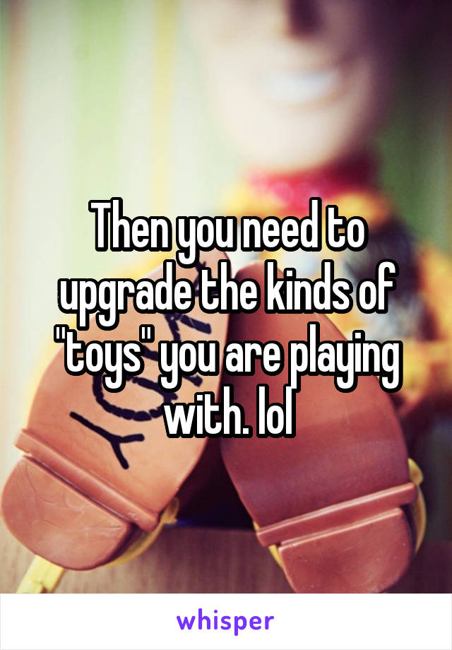 Then you need to upgrade the kinds of "toys" you are playing with. lol
