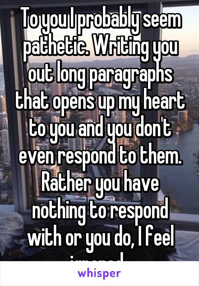 To you I probably seem pathetic. Writing you out long paragraphs that opens up my heart to you and you don't even respond to them. Rather you have nothing to respond with or you do, I feel ignored. 