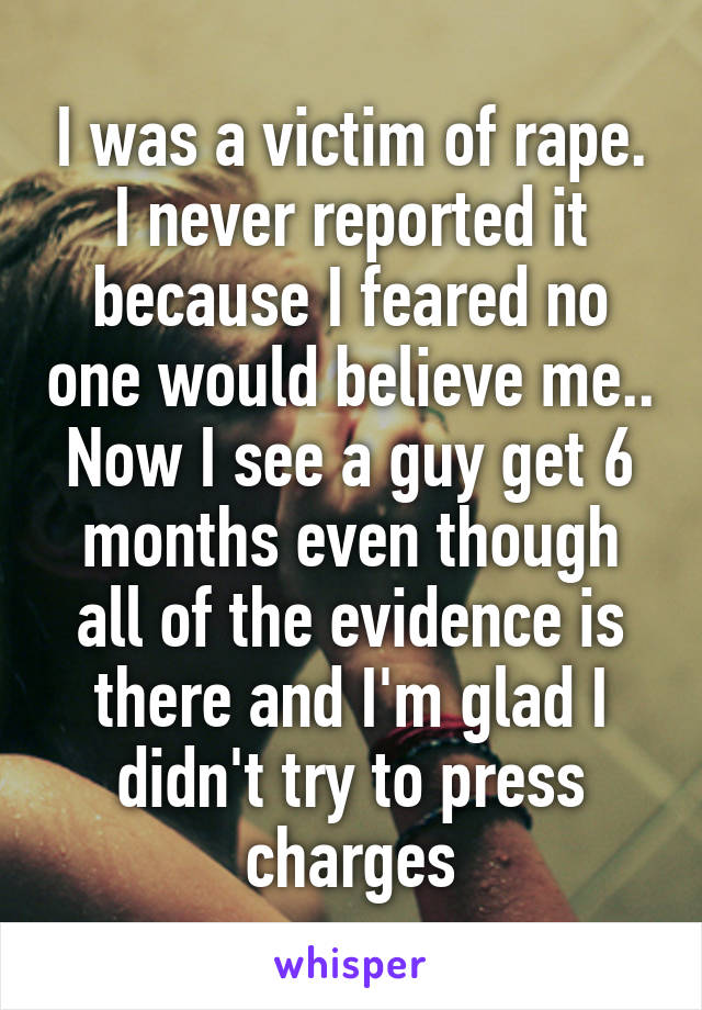 I was a victim of rape. I never reported it because I feared no one would believe me.. Now I see a guy get 6 months even though all of the evidence is there and I'm glad I didn't try to press charges