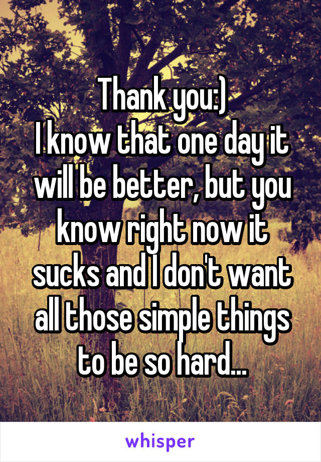 Thank you:)
I know that one day it will be better, but you know right now it sucks and I don't want all those simple things to be so hard...
