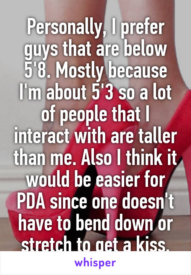 Personally, I prefer guys that are below 5'8. Mostly because I'm about 5'3 so a lot of people that I interact with are taller than me. Also I think it would be easier for PDA since one doesn't have to bend down or stretch to get a kiss.