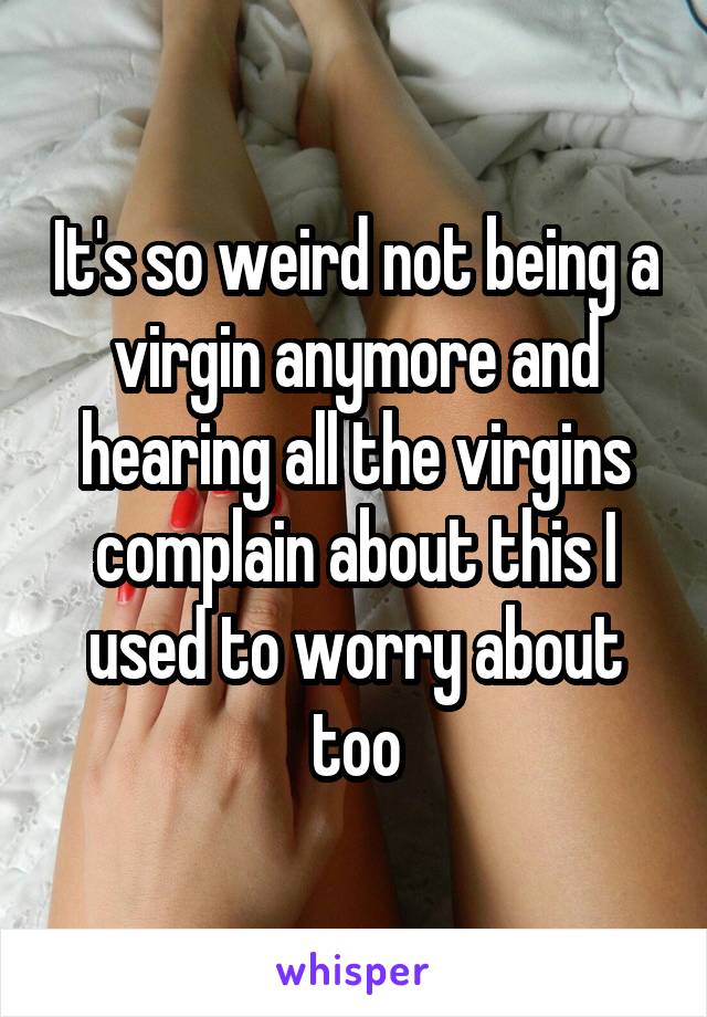 It's so weird not being a virgin anymore and hearing all the virgins complain about this I used to worry about too