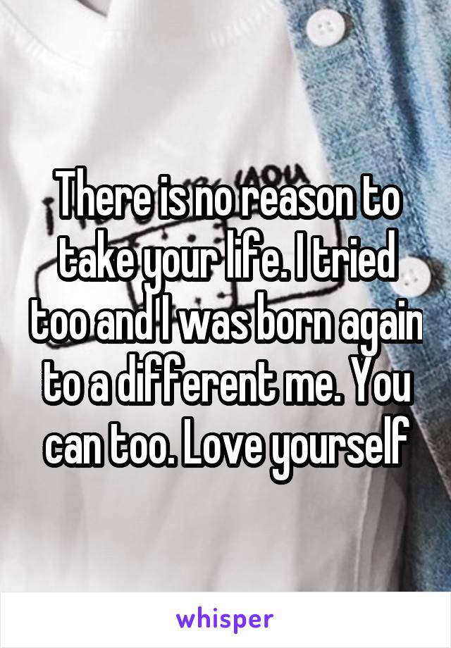 There is no reason to take your life. I tried too and I was born again to a different me. You can too. Love yourself